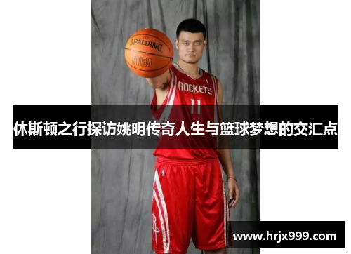休斯顿之行探访姚明传奇人生与篮球梦想的交汇点